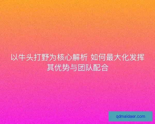 以牛头打野为核心解析 如何最大化发挥其优势与团队配合