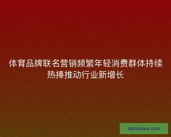 体育品牌联名营销频繁年轻消费群体持续热捧推动行业新增长