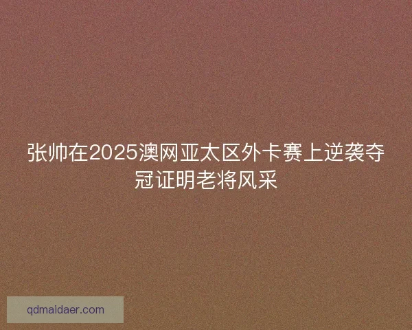 张帅在2025澳网亚太区外卡赛上逆袭夺冠证明老将风采