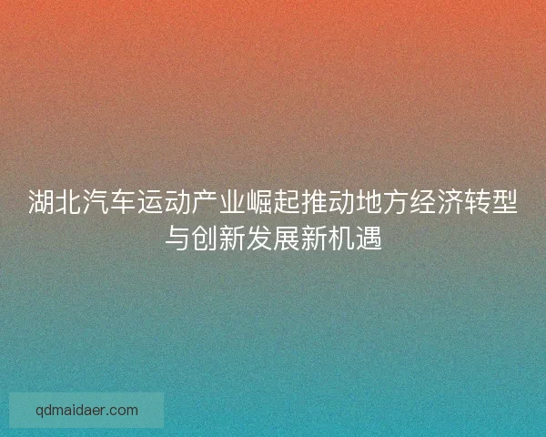 湖北汽车运动产业崛起推动地方经济转型与创新发展新机遇
