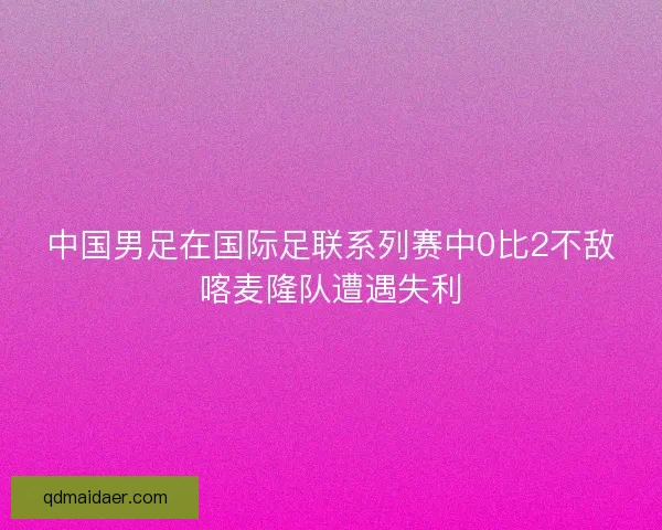 中国男足在国际足联系列赛中0比2不敌喀麦隆队遭遇失利