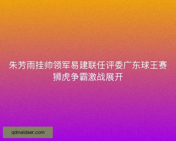 朱芳雨挂帅领军易建联任评委广东球王赛狮虎争霸激战展开